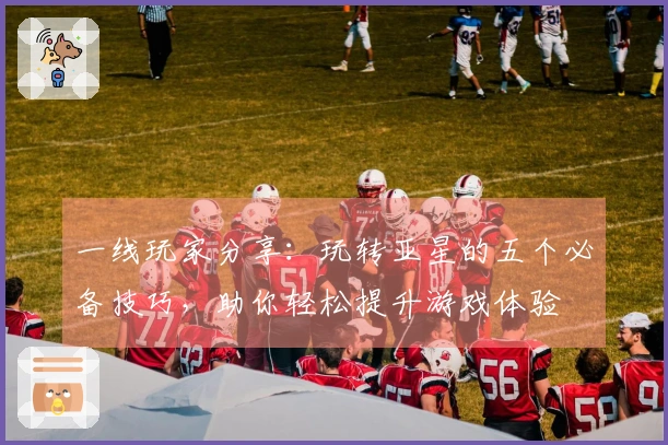 一线玩家分享：玩转亚星的五个必备技巧，助你轻松提升游戏体验